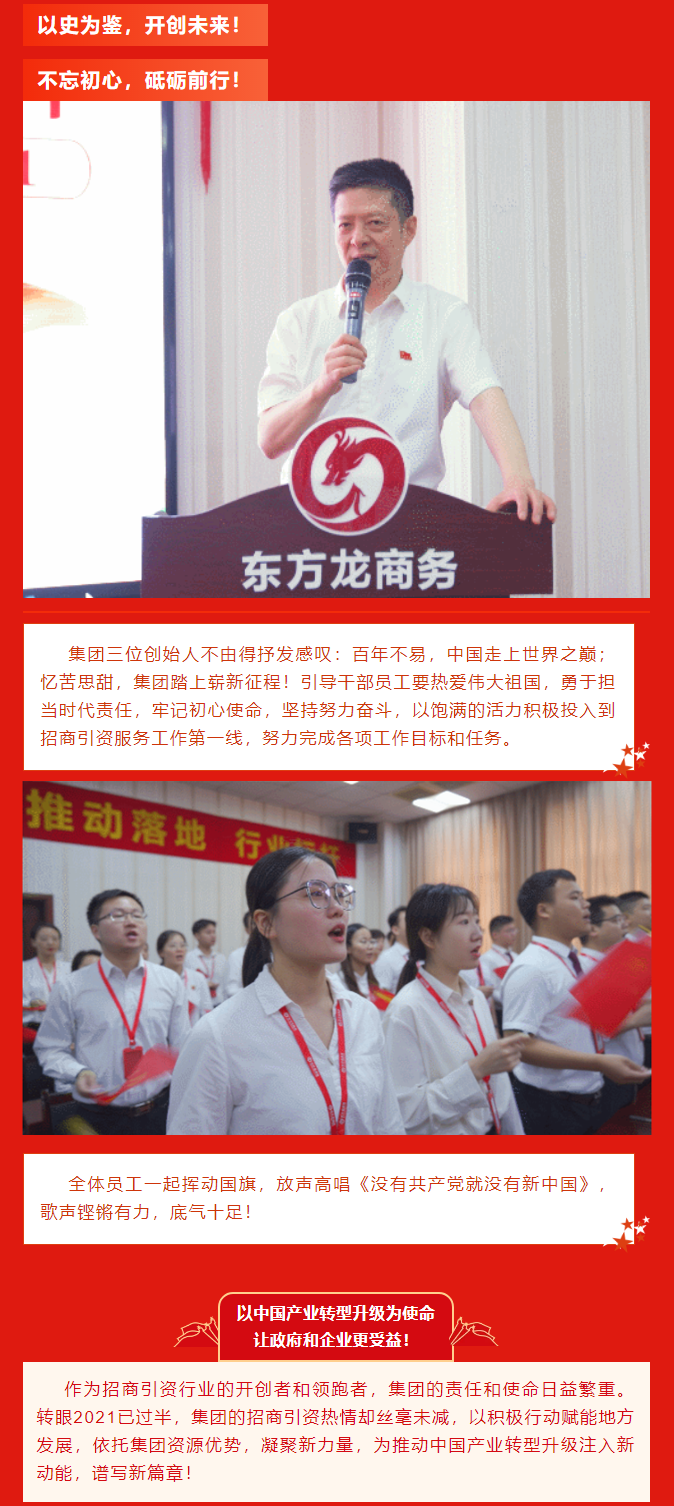以史為鑒，開創(chuàng)未來！ 不忘初心，砥礪前行！集團(tuán)三位創(chuàng)始人不由得抒發(fā)感嘆：百年不易，中國走上世界之巔；憶苦思甜，集團(tuán)踏上嶄新征程！引導(dǎo)干部員工要熱愛偉大祖國，勇于擔(dān)當(dāng)時(shí)代責(zé)任，牢記初心使命，堅(jiān)持努力奮斗，以飽滿的活力積極投入到招商引資服務(wù)工作第一線，努力完成各項(xiàng)工作目標(biāo)和任務(wù)。全體員工一起揮動(dòng)國旗，放聲高唱《沒有共產(chǎn)黨就沒有新中國》，歌聲鏗鏘有力，底氣十足！ 以中國產(chǎn)業(yè)轉(zhuǎn)型升級為使命  讓政府和企業(yè)更受益！  作為招商引資行業(yè)的開創(chuàng)者和領(lǐng)跑者，集團(tuán)的責(zé)任和使命日益繁重。轉(zhuǎn)眼2021已過半，集團(tuán)的招商引資熱情卻絲毫未減，以積極行動(dòng)賦能地方發(fā)展，依托集團(tuán)資源優(yōu)勢，凝聚新力量，為推動(dòng)中國產(chǎn)業(yè)轉(zhuǎn)型升級注入新動(dòng)能，譜寫新篇章！ 