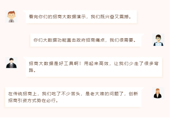 看完你們的招商大數(shù)據(jù)演示,我們既興奮又震撼。 你們大數(shù)據(jù)功能直擊政府招商痛點,我們很需要。 招商大數(shù)據(jù)是好工具??!用起來高效,讓我們少走了很多彎路。 在傳統(tǒng)招商上,我們吃了不少苦頭,是老大難的問題了,創(chuàng)新招商引資方式勢在必行。 看完你們的招商大數(shù)據(jù)演示,我們既興奮又震撼。 你們大數(shù)據(jù)功能直擊政府招商痛點,我們很需要。 招商大數(shù)據(jù)是好工具?。∮闷饋砀咝?,讓我們少走了很多彎路。 在傳統(tǒng)招商上,我們吃了不少苦頭,是老大難的問題了,創(chuàng)新招商引資方式勢在必行。