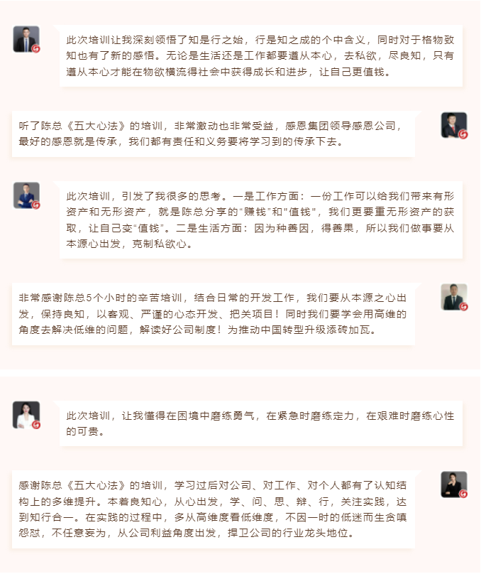心性領(lǐng)導(dǎo)力心得分享此次培訓(xùn)讓我深刻領(lǐng)悟了知是行之始，行是知之成的個中含義，同時對于格物致知也有了新的感悟。無論是生活還是工作都要遵從本心，去私欲，盡良知，只有遵從本心才能在物欲橫流得社會中獲得成長和進步，讓自己更值錢。 聽了陳總《五大心法》的培訓(xùn)，非常激動也非常受益，感恩集團領(lǐng)導(dǎo)感恩公司，最好的感恩就是傳承，我們都有責(zé)任和義務(wù)要將學(xué)習(xí)到的傳承下去。  圖片 圖片  此次培訓(xùn)，引發(fā)了我很多的思考。一是工作方面：一份工作可以給我們帶來有形資產(chǎn)和無形資產(chǎn)，就是陳總分享的“賺錢”和"值錢"，我們更要重?zé)o形資產(chǎn)的獲取，讓自己變“值錢”。二是生活方面：因為種善因，得善果，所以我們做事要從本源心出發(fā)，克制私欲心。 非常感謝陳總5個小時的辛苦培訓(xùn)，結(jié)合日常的開發(fā)工作，我們要從本源之心出發(fā)，保持良知，以客觀、嚴謹?shù)男膽B(tài)開發(fā)、把關(guān)項目！同時我們要學(xué)會用高維的角度去解決低維的問題，解讀好公司制度！為推動中國轉(zhuǎn)型升級添磚加瓦。  圖片 圖片  此次培訓(xùn)，讓我懂得在困境中磨練勇氣，在緊急時磨練定力，在艱難時磨練心性的可貴。 感謝陳總《五大心法》的培訓(xùn)，學(xué)習(xí)過后對公司、對工作、對個人都有了認知結(jié)構(gòu)上的多維提升。本著良知心，從心出發(fā)，學(xué)、問、思、辯、行，關(guān)注實踐，達到知行合一。在實踐的過程中，多從高維度看低維度，不因一時的低迷而生貪嗔怨懟，不任意妄為，從公司利益角度出發(fā)，捍衛(wèi)公司的行業(yè)龍頭地位。