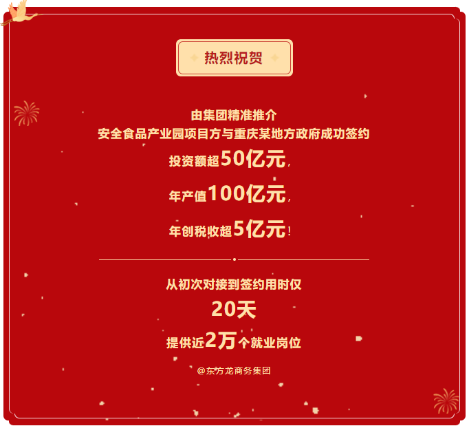 熱烈祝賀 由集團(tuán)精準(zhǔn)推介  安全食品產(chǎn)業(yè)園項(xiàng)目方與重慶某地方政府成功簽約  投資額超50億元，  年產(chǎn)值100億元，  年創(chuàng)稅收超5億元！     從初次對(duì)接到簽約用時(shí)僅 20天  提供近2萬(wàn)個(gè)就業(yè)崗位  @東方龍商務(wù)集團(tuán)